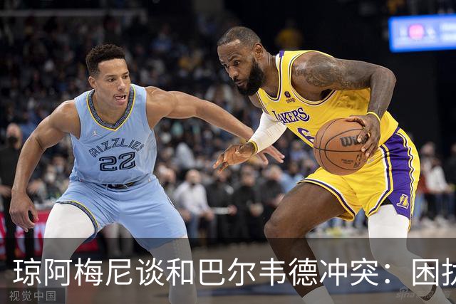 琼阿梅尼谈和巴尔韦德冲突：困扰我的是虚假报道，我们之间没问题